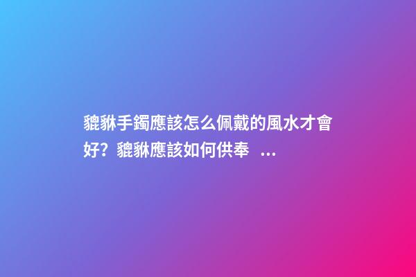 貔貅手鐲應該怎么佩戴的風水才會好？貔貅應該如何供奉？